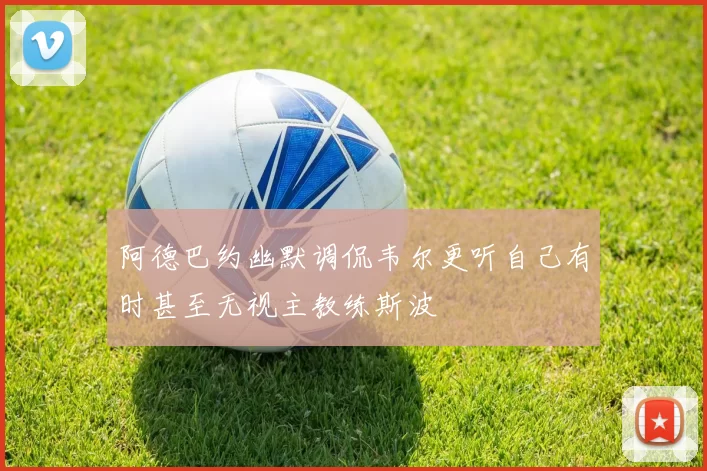 阿德巴约幽默调侃韦尔更听自己有时甚至无视主教练斯波