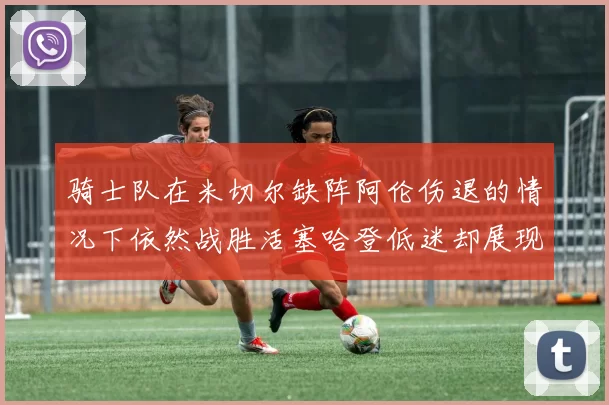 骑士队在米切尔缺阵阿伦伤退的情况下依然战胜活塞哈登低迷却展现季后赛实力