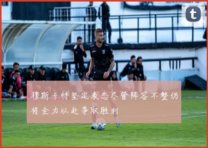 穆斯卡特坚定表态尽管阵容不整仍将全力以赴争取胜利