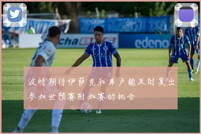 波特期待伊萨克和库卢能及时复出参加世预赛附加赛的机会